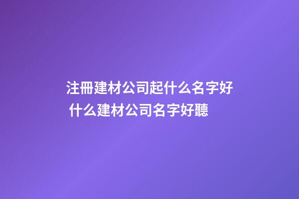 注冊建材公司起什么名字好 什么建材公司名字好聽-第1張-公司起名-玄機(jī)派